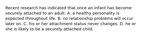 Recent research has indicated that once an infant has become securely attached to an adult: A. a healthy personality is expected throughout life. B. no relationship problems will occur later on. C. his or her attachment status never changes. D. he or she is likely to be a securely attached child.