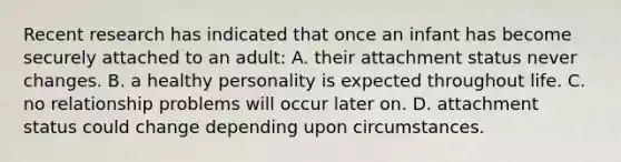 Recent research has indicated that once an infant has become securely attached to an adult: A. their attachment status never changes. B. a healthy personality is expected throughout life. C. no relationship problems will occur later on. D. attachment status could change depending upon circumstances.