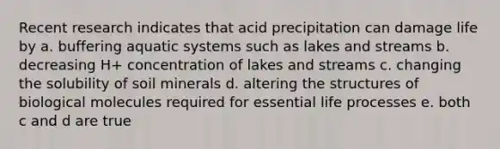 Recent research indicates that acid precipitation can damage life by a. buffering aquatic systems such as lakes and streams b. decreasing H+ concentration of lakes and streams c. changing the solubility of soil minerals d. altering the structures of biological molecules required for essential life processes e. both c and d are true