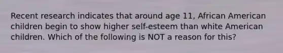 Recent research indicates that around age 11, African American children begin to show higher self-esteem than white American children. Which of the following is NOT a reason for this?