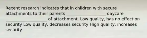 Recent research indicates that in children with secure attachments to their parents ___________________ daycare ____________________ of attachment. Low quality, has no effect on security Low quality, decreases security High quality, increases security