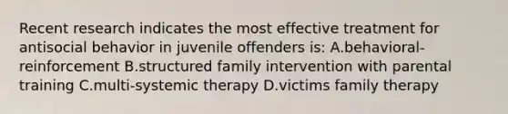 Recent research indicates the most effective treatment for antisocial behavior in juvenile offenders is: A.behavioral-reinforcement B.structured family intervention with parental training C.multi-systemic therapy D.victims family therapy