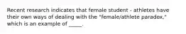 Recent research indicates that female student - athletes have their own ways of dealing with the "female/athlete paradox," which is an example of _____.