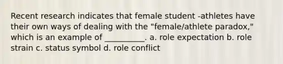 ​Recent research indicates that female student -athletes have their own ways of dealing with the "female/athlete paradox," which is an example of __________. a. role expectation b. role strain c. status symbol d. role conflict