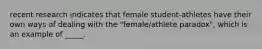 recent research indicates that female student-athletes have their own ways of dealing with the "female/athlete paradox", which is an example of _____.