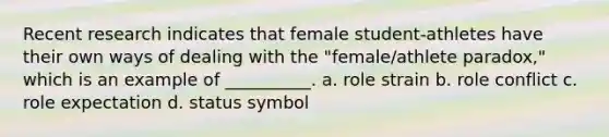 Recent research indicates that female student-athletes have their own ways of dealing with the "female/athlete paradox," which is an example of __________. a. role strain b. role conflict c. role expectation d. status symbol