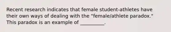 Recent research indicates that female student-athletes have their own ways of dealing with the "female/athlete paradox." This paradox is an example of __________.