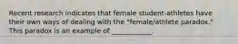 Recent research indicates that female student-athletes have their own ways of dealing with the "female/athlete paradox." This paradox is an example of ____________.