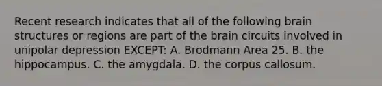 Recent research indicates that all of the following brain structures or regions are part of the brain circuits involved in unipolar depression EXCEPT: A. Brodmann Area 25. B. the hippocampus. C. the amygdala. D. the corpus callosum.