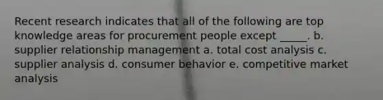 Recent research indicates that all of the following are top knowledge areas for procurement people except _____. b. supplier relationship management a. total cost analysis c. supplier analysis d. consumer behavior e. competitive market analysis