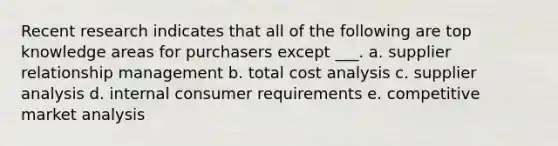 Recent research indicates that all of the following are top knowledge areas for purchasers except ___. a. supplier relationship management b. total cost analysis c. supplier analysis d. internal consumer requirements e. competitive market analysis