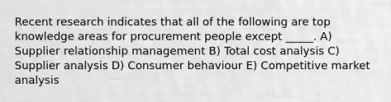 Recent research indicates that all of the following are top knowledge areas for procurement people except _____. A) Supplier relationship management B) Total cost analysis C) Supplier analysis D) Consumer behaviour E) Competitive market analysis