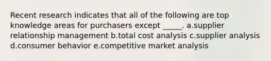 ​Recent research indicates that all of the following are top knowledge areas for purchasers except _____. a.supplier relationship management b.total cost analysis c.supplier analysis d.consumer behavior e.competitive market analysis