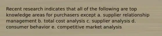 Recent research indicates that all of the following are top knowledge areas for purchasers except a. supplier relationship management b. total cost analysis c. supplier analysis d. consumer behavior e. competitive market analysis