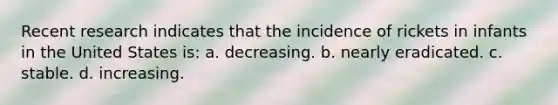 Recent research indicates that the incidence of rickets in infants in the United States is: a. decreasing. b. nearly eradicated. c. stable. d. increasing.