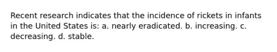 Recent research indicates that the incidence of rickets in infants in the United States is: a. nearly eradicated. b. increasing. c. decreasing. d. stable.