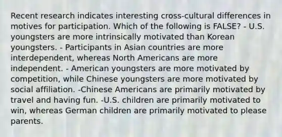 Recent research indicates interesting cross-cultural differences in motives for participation. Which of the following is FALSE? - U.S. youngsters are more intrinsically motivated than Korean youngsters. - Participants in Asian countries are more interdependent, whereas North Americans are more independent. - American youngsters are more motivated by competition, while Chinese youngsters are more motivated by social affiliation. -Chinese Americans are primarily motivated by travel and having fun. -U.S. children are primarily motivated to win, whereas German children are primarily motivated to please parents.