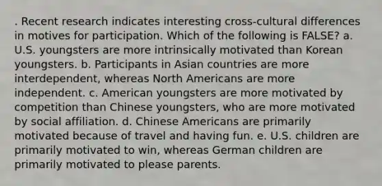 . Recent research indicates interesting cross-cultural differences in motives for participation. Which of the following is FALSE? a. U.S. youngsters are more intrinsically motivated than Korean youngsters. b. Participants in Asian countries are more interdependent, whereas North Americans are more independent. c. American youngsters are more motivated by competition than Chinese youngsters, who are more motivated by social affiliation. d. Chinese Americans are primarily motivated because of travel and having fun. e. U.S. children are primarily motivated to win, whereas German children are primarily motivated to please parents.