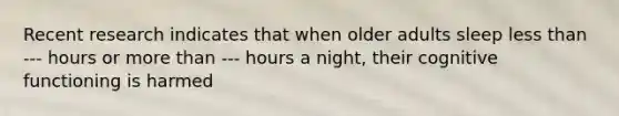 Recent research indicates that when older adults sleep less than --- hours or more than --- hours a night, their cognitive functioning is harmed