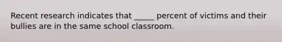 Recent research indicates that _____ percent of victims and their bullies are in the same school classroom.