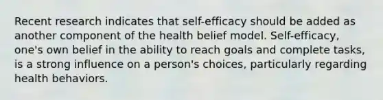 Recent research indicates that self-efficacy should be added as another component of the health belief model. Self-efficacy, one's own belief in the ability to reach goals and complete tasks, is a strong influence on a person's choices, particularly regarding health behaviors.