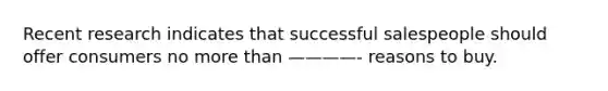 Recent research indicates that successful salespeople should offer consumers no more than ————- reasons to buy.