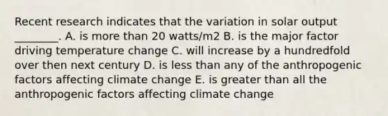 Recent research indicates that the variation in solar output ________. A. is more than 20 watts/m2 B. is the major factor driving temperature change C. will increase by a hundredfold over then next century D. is less than any of the anthropogenic factors affecting climate change E. is greater than all the anthropogenic factors affecting climate change