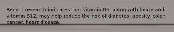 Recent research indicates that vitamin B6, along with folate and vitamin B12, may help reduce the risk of diabetes. obesity. colon cancer. heart disease.