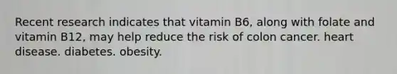 Recent research indicates that vitamin B6, along with folate and vitamin B12, may help reduce the risk of colon cancer. heart disease. diabetes. obesity.