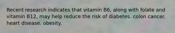 Recent research indicates that vitamin B6, along with folate and vitamin B12, may help reduce the risk of diabetes. colon cancer. heart disease. obesity.