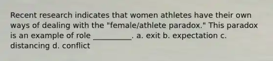 Recent research indicates that women athletes have their own ways of dealing with the "female/athlete paradox." This paradox is an example of role __________. a. exit b. expectation c. distancing d. conflict