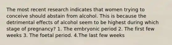 The most recent research indicates that women trying to conceive should abstain from alcohol. This is because the detrimental effects of alcohol seem to be highest during which stage of pregnancy? 1. The embryonic period 2. The first few weeks 3. The foetal period. 4.The last few weeks