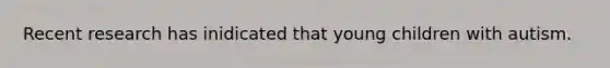 Recent research has inidicated that young children with autism.