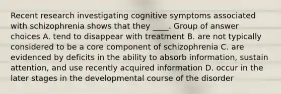 Recent research investigating cognitive symptoms associated with schizophrenia shows that they ____. Group of answer choices A. tend to disappear with treatment B. are not typically considered to be a core component of schizophrenia C. are evidenced by deficits in the ability to absorb information, sustain attention, and use recently acquired information D. occur in the later stages in the developmental course of the disorder