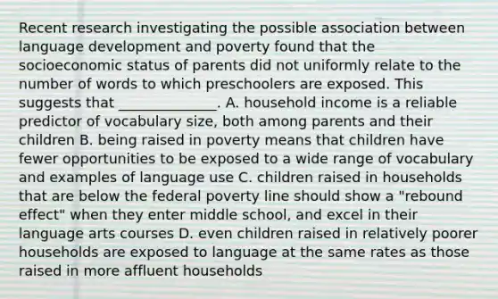 Recent research investigating the possible association between language development and poverty found that the socioeconomic status of parents did not uniformly relate to the number of words to which preschoolers are exposed. This suggests that ______________. A. household income is a reliable predictor of vocabulary size, both among parents and their children B. being raised in poverty means that children have fewer opportunities to be exposed to a wide range of vocabulary and examples of language use C. children raised in households that are below the federal poverty line should show a "rebound effect" when they enter middle school, and excel in their language arts courses D. even children raised in relatively poorer households are exposed to language at the same rates as those raised in more affluent households