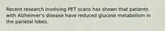 Recent research involving PET scans has shown that patients with Alzheimer's disease have reduced glucose metabolism in the parietal lobes.