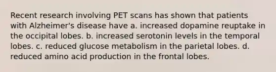 Recent research involving PET scans has shown that patients with Alzheimer's disease have a. increased dopamine reuptake in the occipital lobes. b. increased serotonin levels in the temporal lobes. c. reduced glucose metabolism in the parietal lobes. d. reduced amino acid production in the frontal lobes.