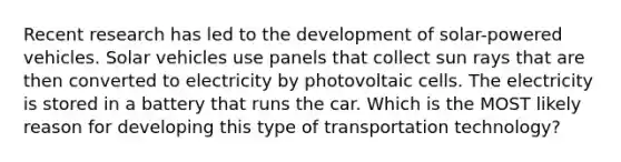 Recent research has led to the development of solar-powered vehicles. Solar vehicles use panels that collect sun rays that are then converted to electricity by photovoltaic cells. The electricity is stored in a battery that runs the car. Which is the MOST likely reason for developing this type of transportation technology?