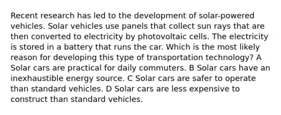 Recent research has led to the development of solar-powered vehicles. Solar vehicles use panels that collect sun rays that are then converted to electricity by photovoltaic cells. The electricity is stored in a battery that runs the car. Which is the most likely reason for developing this type of transportation technology? A Solar cars are practical for daily commuters. B Solar cars have an inexhaustible energy source. C Solar cars are safer to operate than standard vehicles. D Solar cars are less expensive to construct than standard vehicles.