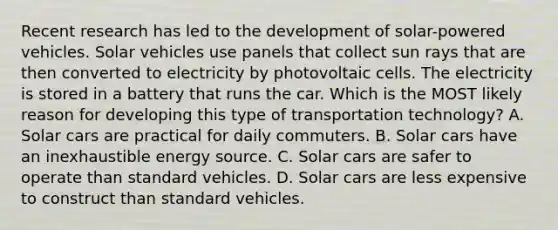 Recent research has led to the development of solar-powered vehicles. Solar vehicles use panels that collect sun rays that are then converted to electricity by photovoltaic cells. The electricity is stored in a battery that runs the car. Which is the MOST likely reason for developing this type of transportation technology? A. Solar cars are practical for daily commuters. B. Solar cars have an inexhaustible energy source. C. Solar cars are safer to operate than standard vehicles. D. Solar cars are less expensive to construct than standard vehicles.