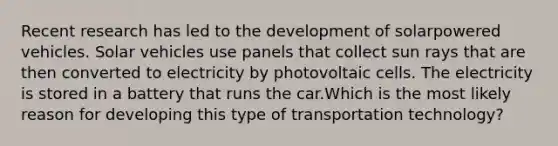 Recent research has led to the development of solarpowered vehicles. Solar vehicles use panels that collect sun rays that are then converted to electricity by photovoltaic cells. The electricity is stored in a battery that runs the car.Which is the most likely reason for developing this type of transportation technology?