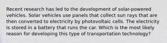 Recent research has led to the development of solar-powered vehicles. Solar vehicles use panels that collect sun rays that are then converted to electricity by photovoltaic cells. The electricity is stored in a battery that runs the car. Which is the most likely reason for developing this type of transportation technology?