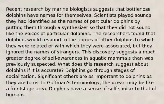 Recent research by marine biologists suggests that bottlenose dolphins have names for themselves. Scientists played sounds they had identified as the names of particular dolphins by putting them through a synthesizer so that they did not sound like the voices of particular dolphins. The researchers found that dolphins would respond to the names of other dolphins to which they were related or with which they were associated, but they ignored the names of strangers. This discovery suggests a much greater degree of self-awareness in aquatic mammals than was previously suspected. What does this research suggest about dolphins if it is accurate? Dolphins go through stages of socialization. Significant others are as important to dolphins as they are to us. In Goffman's terminology, the ocean may be like a frontstage area. Dolphins have a sense of self similar to that of humans.