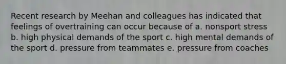 Recent research by Meehan and colleagues has indicated that feelings of overtraining can occur because of a. nonsport stress b. high physical demands of the sport c. high mental demands of the sport d. pressure from teammates e. pressure from coaches