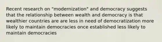 Recent research on "modernization" and democracy suggests that the relationship between wealth and democracy is that wealthier countries are are less in need of democratization more likely to maintain democracies once established less likely to maintain democracies