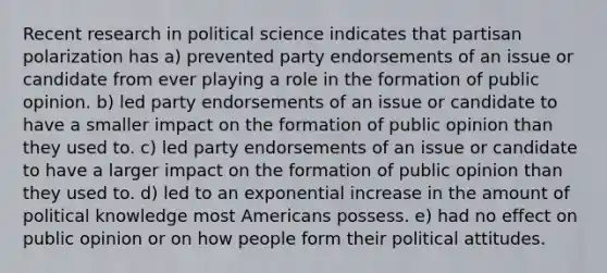 Recent research in political science indicates that partisan polarization has a) prevented party endorsements of an issue or candidate from ever playing a role in the formation of public opinion. b) led party endorsements of an issue or candidate to have a smaller impact on the formation of public opinion than they used to. c) led party endorsements of an issue or candidate to have a larger impact on the formation of public opinion than they used to. d) led to an exponential increase in the amount of political knowledge most Americans possess. e) had no effect on public opinion or on how people form their political attitudes.