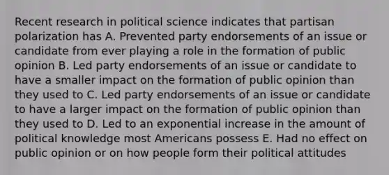 Recent research in political science indicates that partisan polarization has A. Prevented party endorsements of an issue or candidate from ever playing a role in the formation of public opinion B. Led party endorsements of an issue or candidate to have a smaller impact on the formation of public opinion than they used to C. Led party endorsements of an issue or candidate to have a larger impact on the formation of public opinion than they used to D. Led to an exponential increase in the amount of political knowledge most Americans possess E. Had no effect on public opinion or on how people form their political attitudes