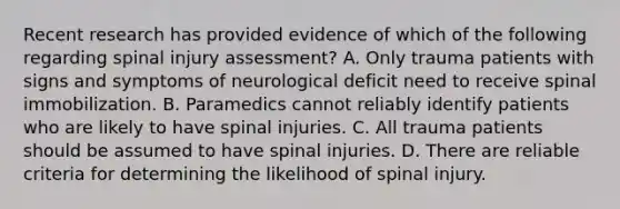 Recent research has provided evidence of which of the following regarding spinal injury assessment? A. Only trauma patients with signs and symptoms of neurological deficit need to receive spinal immobilization. B. Paramedics cannot reliably identify patients who are likely to have spinal injuries. C. All trauma patients should be assumed to have spinal injuries. D. There are reliable criteria for determining the likelihood of spinal injury.