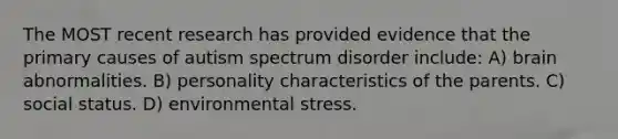 The MOST recent research has provided evidence that the primary causes of autism spectrum disorder include: A) brain abnormalities. B) personality characteristics of the parents. C) social status. D) environmental stress.