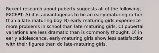 Recent research about puberty suggests all of the following, EXCEPT: A) it is advantageous to be an early-maturing rather than a late-maturing boy. B) early-maturing girls experience more problems in school than late-maturing girls. C) pubertal variations are less dramatic than is commonly thought. D) in early adolescence, early-maturing girls show less satisfaction with their figures than do late-maturing girls.